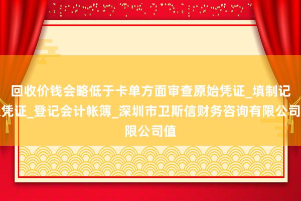 回收价钱会略低于卡单方面审查原始凭证_填制记帐凭证_登记会计帐簿_深圳市卫斯信财务咨询有限公司值